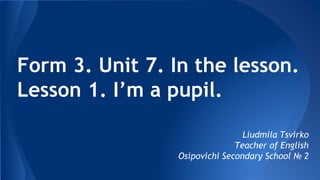 Form 3. Unit 7. In the lesson.
Lesson 1. I’m a pupil.
Liudmila Tsvirko
Teacher of English
Osipovichi Secondary School № 2
 