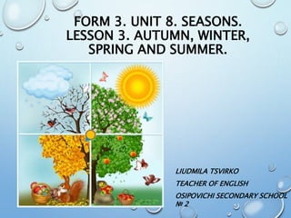 FORM 3. UNIT 8. SEASONS.
LESSON 3. AUTUMN, WINTER,
SPRING AND SUMMER.
LIUDMILA TSVIRKO
TEACHER OF ENGLISH
OSIPOVICHI SECONDARY SCHOOL
№ 2
 