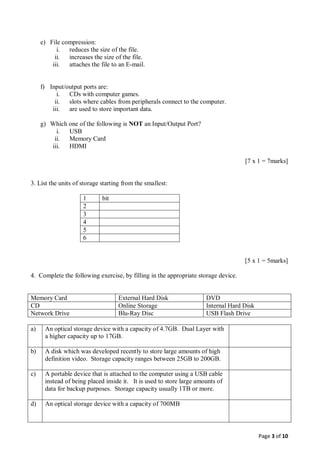 Page 3 of 10
e) File compression:
i. reduces the size of the file.
ii. increases the size of the file.
iii. attaches the file to an E-mail.
f) Input/output ports are:
i. CDs with computer games.
ii. slots where cables from peripherals connect to the computer.
iii. are used to store important data.
g) Which one of the following is NOT an Input/Output Port?
i. USB
ii. Memory Card
iii. HDMI
[7 x 1 = 7marks]
3. List the units of storage starting from the smallest:
1 bit
2
3
4
5
6
[5 x 1 = 5marks]
4. Complete the following exercise, by filling in the appropriate storage device.
Memory Card External Hard Disk DVD
CD Online Storage Internal Hard Disk
Network Drive Blu-Ray Disc USB Flash Drive
a) An optical storage device with a capacity of 4.7GB. Dual Layer with
a higher capacity up to 17GB.
b) A disk which was developed recently to store large amounts of high
definition video. Storage capacity ranges between 25GB to 200GB.
c) A portable device that is attached to the computer using a USB cable
instead of being placed inside it. It is used to store large amounts of
data for backup purposes. Storage capacity usually 1TB or more.
d) An optical storage device with a capacity of 700MB
 