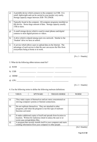 Page 4 of 10
e) A portable device which connects to the computer via USB. It is
small, lightweight and can be carried in your pocket very easily.
Storage capacity ranges between 2GB TO 256GB.
f) Typically found in the computer. All computer programs installed on
this device. Stores large amount of data. Storage capacity usually
1TB or more.
g) A small storage device which is used in smart phones and digital
cameras to store digital pictures or videos.
h) A drive which is shared among users on a network. Similar to the
‘Student’ drive we have at school.
i) A service which allows users to upload data on the Internet. The
advantage of such service is that the user can access the files from
everywhere being at home or at work.
[9 x 1 = 9marks]
5. What do the following abbreviations stand for?
a) RAM _________________ _________________ _________________
b) USB _________________ _________________ _________________
c) HDMI _________________ _________________ _________________ ________________
d) CPU _________________ _________________ _________________
[4 x 1 = 4marks]
6. Use the following terms to define the following malware definitions:
VIRUS SPYWARE TROJAN HORSE WORM
a) They make copies of themselves and are more concentrated on
slowing computer systems or Internet connections.
b) Do not replicate themselves. They are attached to other
programs, and when the program is run this type of malware
becomes activated.
c) It makes additional copies of itself and spreads from location to
location. Written for malicious intent to annoy the user or at
worst case corrupt/delete files.
d) A program that secretly installs itself in your computer and starts
sending information from your computer to other people.
[4x1=4marks]
 