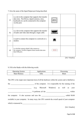 Page 5 of 10
7. Give the name of the Input/Output port being described.
a)
is a slot in the computer that supports fast transfer
data rates. Pen Drives, digital cameras, mice,
keyboards etc can be connected to the computer
via this port.
b)
is a slot on the computer that supports the transfer
of audio and video data through a single cable.
c)
is used to connect the computer to a network or a
modem.
d)
is a slot that connects digital video cameras to
the computer. FireWire supports faster transfer data rates
than USB ports.
[4x1=4marks]
8. Fill in the blanks with the following words:
Operating System Applications Processing
Main Memory GHz Brain
The CPU is the single most important item of all the hardware within the system and is labelled as
the ____________________________ of the computer. It is responsible for the running of the
____________________________ (e.g. Microsoft Windows) as well as your
____________________________. It performs all the ____________________________ within
the computer. It also accesses and uses the ____________________________ called RAM
available in your computer. In many ways, the CPU controls the overall speed of your computer
which is measured in ____________________________.
[6x1=6marks]
 