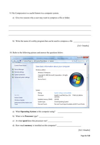 Page 6 of 10
9. File Compression is a useful feature in a computer system.
a) Give two reasons why a user may want to compress a file or folder.
b) Write the name of a utility program that can be used to compress a file ________________
[3x1=3marks]
10. Refer to the following picture and answer the questions below:
a) What Operating System is this computer using? ________________________
b) What is its Processor type? ________________________
c) At what speed does this processor run? ________________________
d) How much memory is installed on this computer? ________________________
[4x1=4marks]
 