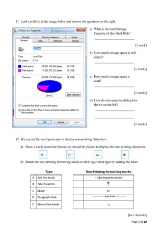 Page 7 of 10
11. Look carefully at the image below and answer the questions on the right.
a) What is the total Storage
Capacity of this Hard Disk?
________________________
[1 mark]
b) How much storage space is still
empty?
________________________
[1 marks]
c) How much storage space is
used?
________________________
[1 marks]
d) How do you open the dialog box
shown on the left?
________________________
________________________
[1 marks]
12. We can set the word processor to display non-printing characters.
a) Draw a circle round the button that should be clicked to display the non-printing characters.
b) Match the non-printing formatting marks to their equivalent type by writing the letter.
[6x1=6marks]
 