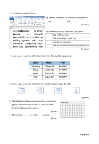 Page 8 of 10
13. Look at the screenshot below:
a) The two words that are automatically hyphenated
are _______________ and ________________ .
[1 marks]
b) Number the steps to hyphenate a paragraph.
Click on Hyphenation
Click on the Page Layout Tab
Highlight the paragraph
Click on Automatic from the drop down menu
[4 marks]
14. Joey needs to create the table shown below in a document he is preparing.
Brand Mobile Price
Samsung Galaxy S4 €450.00
Nokia Lumia 525 €760.00
Apple iPhone 5s €800.00
Acer Liquid S2 €530.00
a) Draw a circle around the button that Joey needs to click to create the table.
[1 mark]
b) After clicking the button, the picture shown on the right
appears. Shade the cells required to create the Table
about Smartphones shown above.
[1 mark]
c) This table has _____ rows and _____ columns.
[1 mark]
 