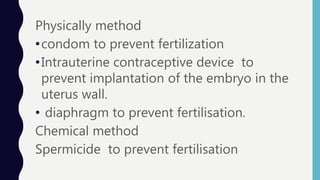 Physically method
•condom to prevent fertilization
•Intrauterine contraceptive device to
prevent implantation of the embryo in the
uterus wall.
• diaphragm to prevent fertilisation.
Chemical method
Spermicide to prevent fertilisation
 