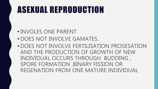 ASEXUAL REPRODUCTION
• INVOLES ONE PARENT
• DOES NOT INVOLVE GAMATES.
• DOES NOT INVOLVE FERTILISATION PROSESATION
AND THE PRODUCTION OF GROWTH OF NEW
INDIVIDUAL OCCURS THROUGH BUDDING ,
SPORE FORMATION ,BINARY FISSION OR
REGENATION FROM ONE MATURE INDIVIDUAL
 