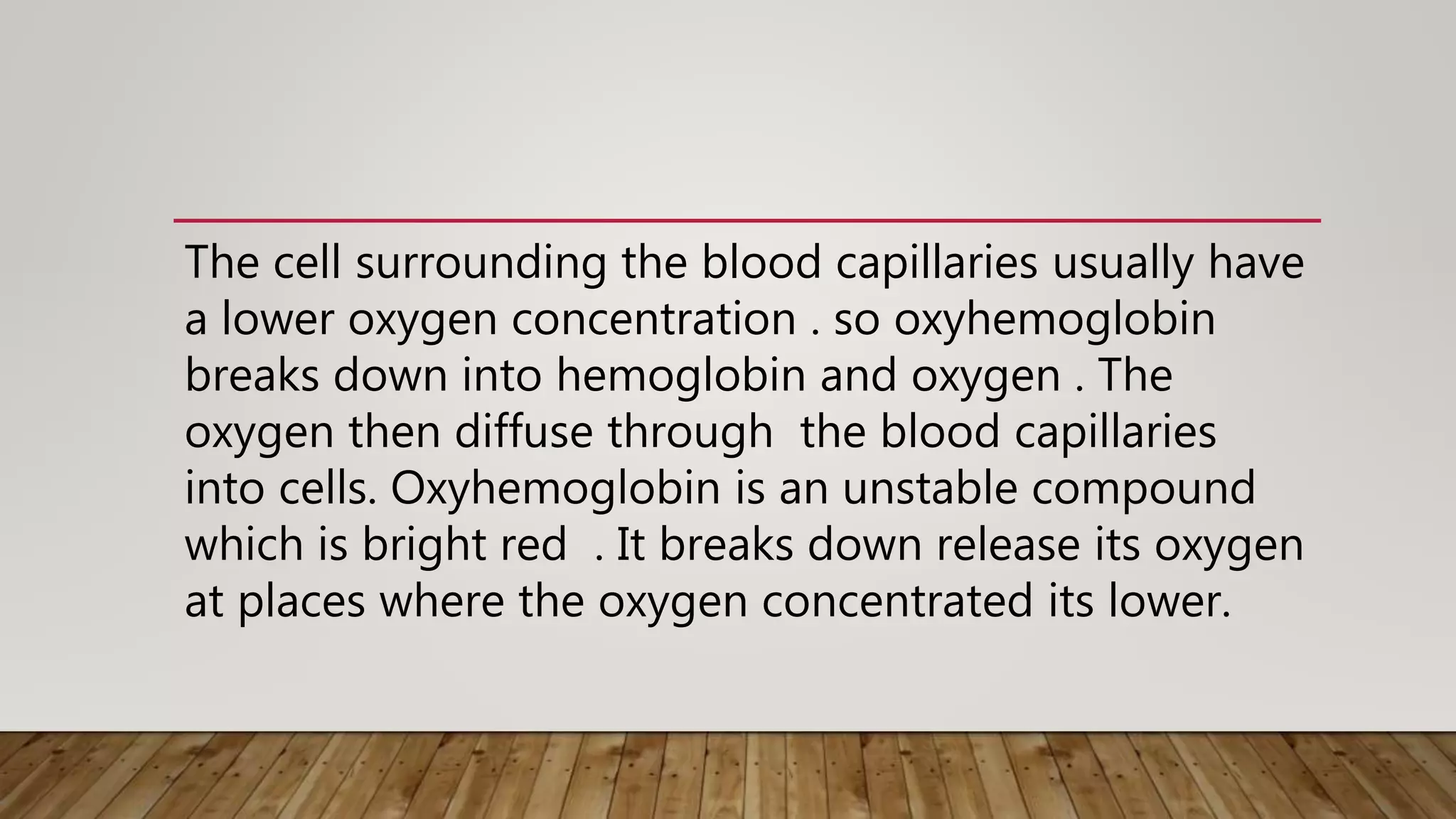 The cell surrounding the blood capillaries usually have
a lower oxygen concentration . so oxyhemoglobin
breaks down into hemoglobin and oxygen . The
oxygen then diffuse through the blood capillaries
into cells. Oxyhemoglobin is an unstable compound
which is bright red . It breaks down release its oxygen
at places where the oxygen concentrated its lower.
 
