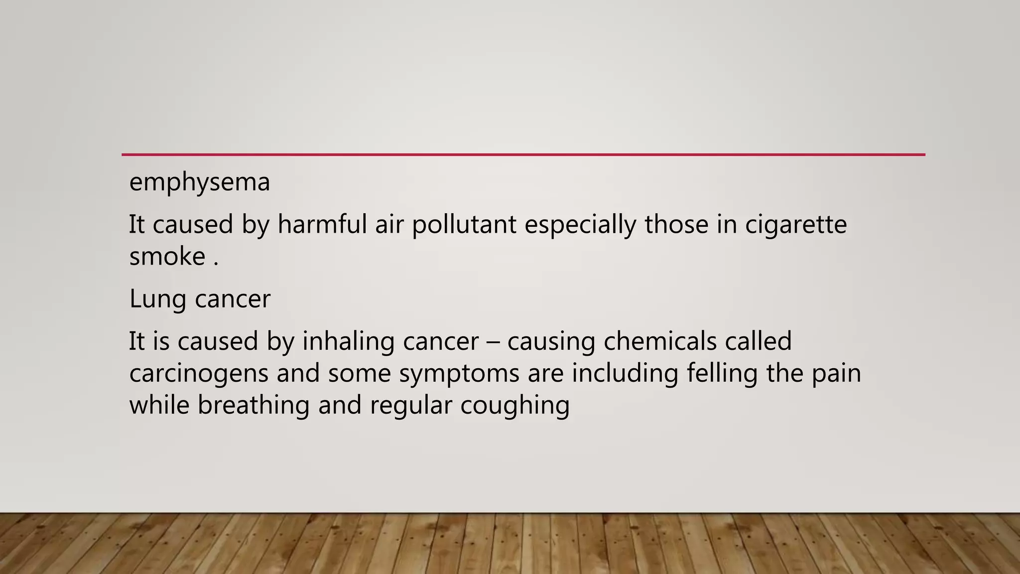 emphysema
It caused by harmful air pollutant especially those in cigarette
smoke .
Lung cancer
It is caused by inhaling cancer – causing chemicals called
carcinogens and some symptoms are including felling the pain
while breathing and regular coughing
 