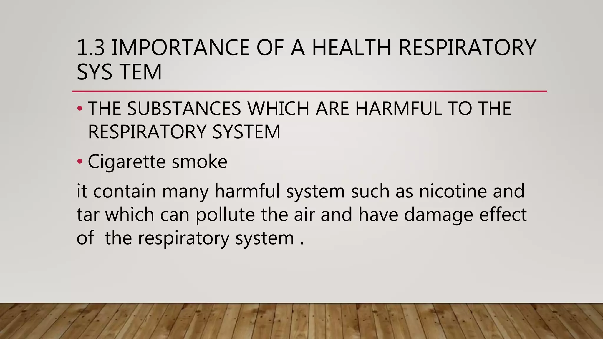 1.3 IMPORTANCE OF A HEALTH RESPIRATORY
SYS TEM
• THE SUBSTANCES WHICH ARE HARMFUL TO THE
RESPIRATORY SYSTEM
• Cigarette smoke
it contain many harmful system such as nicotine and
tar which can pollute the air and have damage effect
of the respiratory system .
 