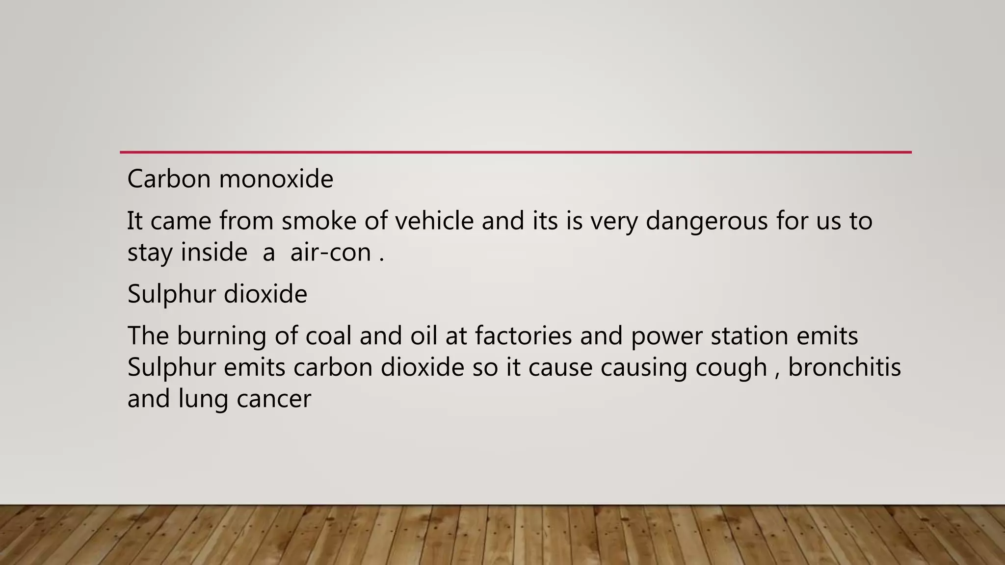 Carbon monoxide
It came from smoke of vehicle and its is very dangerous for us to
stay inside a air-con .
Sulphur dioxide
The burning of coal and oil at factories and power station emits
Sulphur emits carbon dioxide so it cause causing cough , bronchitis
and lung cancer
 