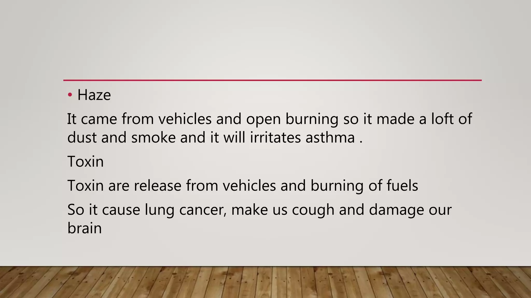 • Haze
It came from vehicles and open burning so it made a loft of
dust and smoke and it will irritates asthma .
Toxin
Toxin are release from vehicles and burning of fuels
So it cause lung cancer, make us cough and damage our
brain
 