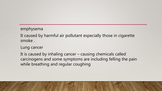 emphysema
It caused by harmful air pollutant especially those in cigarette
smoke .
Lung cancer
It is caused by inhaling cancer – causing chemicals called
carcinogens and some symptoms are including felling the pain
while breathing and regular coughing
 