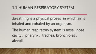 1.1 HUMAN RESPIRATORY SYSTEM
.breathing is a physical proses in which air is
inhaled and exhaled by an organism.
The human respiratory system is nose , nose
cavity , pharynx , trachea, bronchioles ,
alveoli
 