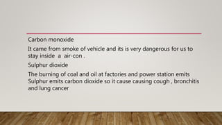Carbon monoxide
It came from smoke of vehicle and its is very dangerous for us to
stay inside a air-con .
Sulphur dioxide
The burning of coal and oil at factories and power station emits
Sulphur emits carbon dioxide so it cause causing cough , bronchitis
and lung cancer
 
