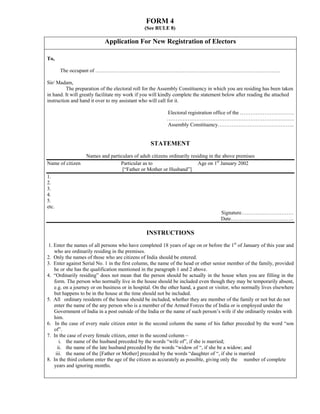 FORM 4
                                               (See RULE 8)

                            Application For New Registration of Electors

To,

       The occupant of …………………………………………………………………………………………….

Sir/ Madam,
          The preparation of the electoral roll for the Assembly Constituency in which you are residing has been taken
in hand. It will greatly facilitate my work if you will kindly complete the statement below after reading the attached
instruction and hand it over to my assistant who will call for it.

                                                          Electoral registration office of the ………………………….
                                                          ……………………………………………………………….
                                                          Assembly Constituency……………………………………..


                                                  STATEMENT
                   Names and particulars of adult citizens ordinarily residing in the above premises
Name of citizen                   Particular as to                       Age on 1st January 2002
                                   [“Father or Mother or Husband”]
1.
2.
3.
4.
5.
etc.
                                                                                    Signature…………………………
                                                                                    Date………………………………

                                                INSTRUCTIONS
 1. Enter the names of all persons who have completed 18 years of age on or before the 1st of January of this year and
    who are ordinarily residing in the premises.
2. Only the names of those who are citizens of India should be entered.
3. Enter against Serial No. 1 in the first column, the name of the head or other senior member of the family, provided
    he or she has the qualification mentioned in the paragraph 1 and 2 above.
4. “Ordinarily residing” does not mean that the person should be actually in the house when you are filling in the
    form. The person who normally live in the house should be included even though they may be temporarily absent,
    e.g. on a journey or on business or in hospital. On the other hand, a guest or visitor, who normally lives elsewhere
    but happens to be in the house at the time should not be included.
5. All ordinary residents of the house should be included, whether they are member of the family or not but do not
    enter the name of the any person who is a member of the Armed Forces the of India or is employed under the
    Government of India in a post outside of the India or the name of such person’s wife if she ordinarily resides with
    him.
6. In the case of every male citizen enter in the second column the name of his father preceded by the word “son
    of”.
7. In the case of every female citizen, enter in the second column –
       i. the name of the husband preceded by the words “wife of”, if she is married;
      ii. the name of the late husband preceded by the words “widow of “, if she be a widow; and
     iii. the name of the [Father or Mother] preceded by the words “daughter of “, if she is married
8. In the third column enter the age of the citizen as accurately as possible, giving only the number of complete
    years and ignoring months.
 