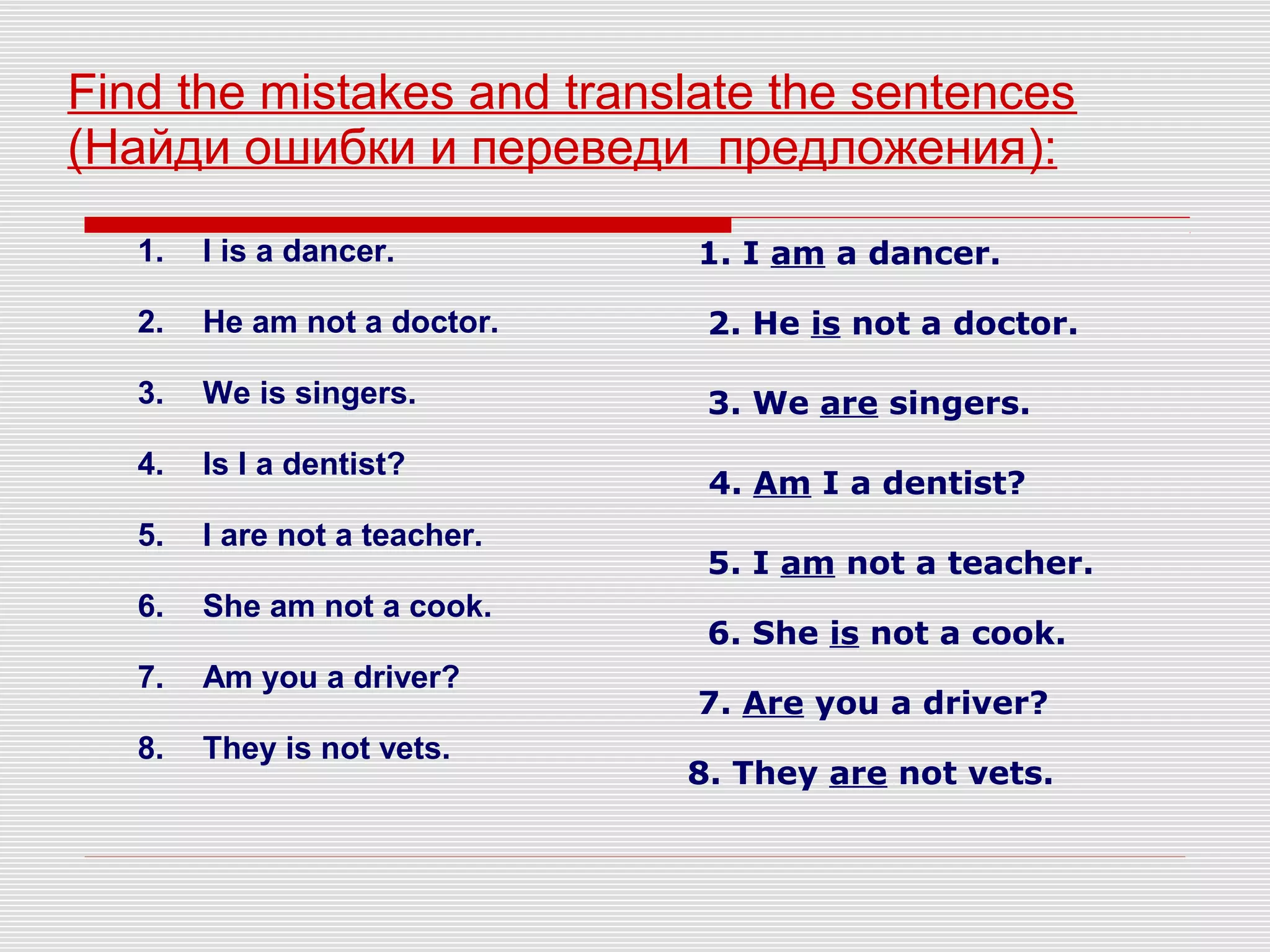 Find the mistakes and translate the sentences
(Найди ошибки и переведи предложения):
1. I is a dancer.
2. He am not a doctor.
3. We is singers.
4. Is I a dentist?
5. I are not a teacher.
6. She am not a cook.
7. Am you a driver?
8. They is not vets.
1. I am a dancer.
2. He is not a doctor.
3. We are singers.
4. Am I a dentist?
5. I am not a teacher.
6. She is not a cook.
7. Are you a driver?
8. They are not vets.
 