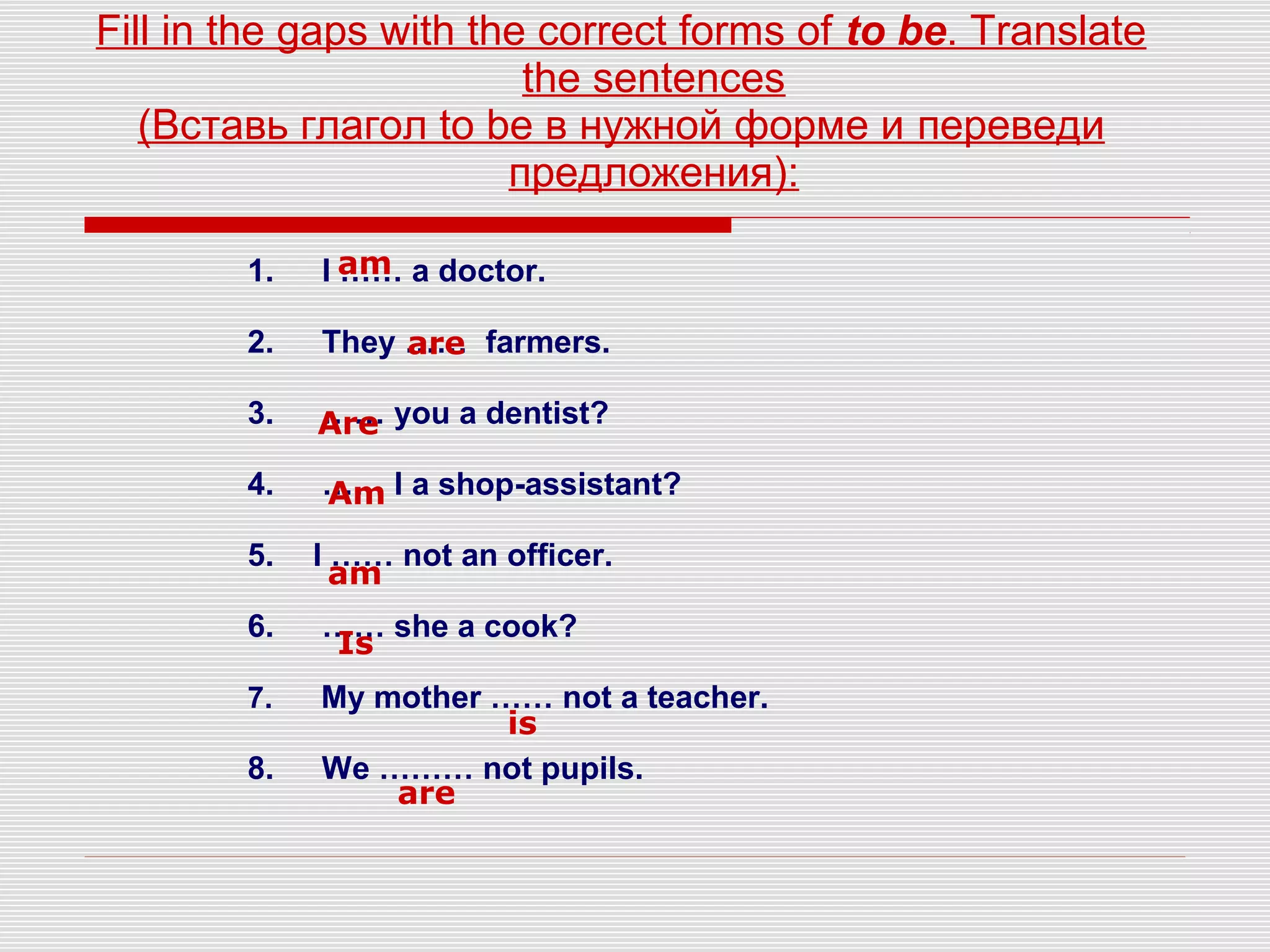Fill in the gaps with the correct forms of to be. Translate
the sentences
(Вставь глагол to be в нужной форме и переведи
предложения):
1. I …… a doctor.
2. They …… farmers.
3. …… you a dentist?
4. …… I a shop-assistant?
5. I …… not an officer.
6. …… she a cook?
7. My mother …… not a teacher.
8. We ……… not pupils.
am
are
Are
Am
am
Is
is
are
 