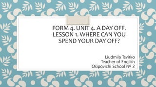 FORM 4. UNIT 4. A DAY OFF.
LESSON 1. WHERE CAN YOU
SPEND YOUR DAY OFF?
Liudmila Tsvirko
Teacher of English
Osipovichi School № 2
 
