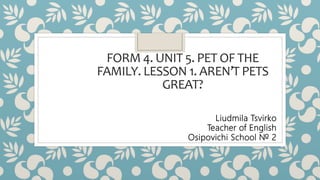 FORM 4. UNIT 5. PET OF THE
FAMILY. LESSON 1. AREN’T PETS
GREAT?
Liudmila Tsvirko
Teacher of English
Osipovichi School № 2
 