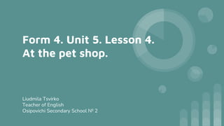 Form 4. Unit 5. Lesson 4.
At the pet shop.
Liudmila Tsvirko
Teacher of English
Osipovichi Secondary School № 2
 