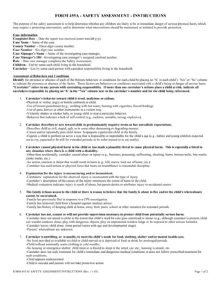 FORM 455A - SAFETY ASSESSMENT - INSTRUCTIONS
The purpose of the safety assessment is to help determine whether any children are likely to be in immediate danger of serious physical harm, which
may require a protecting intervention, and to determine what interventions should be maintained or initiated to provide protection.
Case Information
Complaint Date – Date the report was received (enter mm/dd/yyy).
Case Name – Name of the case.
County Number – Three-digit county number.
Case Number – Six-digit case number.
Case Manager’s Name – Name of the investigating case manager.
Case Manager’s ID# - Investigating case manager’s assigned caseload number.
Date – Date case manager completes the Safety Assessment.
Children – List by name each child living in the household.
Caretaker – List by name each person with caretaker responsibility living in the household.
Assessment of Behaviors and Conditions
Identify the presence or absence of each of the thirteen behaviors or conditions for each child by placing an ‘X’ in each child’s ‘Yes’ or ‘No’ column
to indicate the presence or absence of the factor. These factors are behaviors or conditions associated with a child’s being in danger of serious harm.
“Caretaker” refers to any person with caretaking responsibility. If more than one caretaker’s actions place a child at risk, indicate all
caretakers responsible by placing an ‘X’ in the “Yes” column next to the caretaker’s number and for the child being referenced.
1. Caretaker’s behavior toward child is cruel, malicious or callous.
-Physical or verbal, angry or hostile outbursts at child.
-Use of bizarre punishment (e.g., scalding with hot water, burning with cigarettes, forced feeding).
-Use of guns, knives or other instruments in a violent way.
-Violently shakes or chokes baby or young child to stop a particular behavior.
-Behavior that indicates a lack of self-control (e.g., reckless, unstable, raving, explosive).
2. Caretaker describes or acts toward child in predominantly negative terms or has unrealistic expectations.
-Describes child as evil, stupid, ugly or in some other demeaning or degrading manner.
-Curses and/or repeatedly puts child down. Scapegoats a particular child in the family.
-Expects a child to perform or act in a way that is impossible or improbable for the child’s age (e.g., babies and young children expected
not to cry, expected to be still for extended periods, to be toilet trained or to eat neatly).
3. Caretaker caused physical harm to the child or has made a plausible threat to cause physical harm. This is especially critical in
any situation where there is a child with a disability.
-Other than accidentally, caretaker caused abuse or injury (e.g., fractures, poisoning, suffocating, shooting, burns, bruises/welts, bite marks,
choke marks, etc.).
-An action, inaction or threat that would result in harm (e.g., kill, starve, lock out of home, etc.).
-Caretaker has used torture or physical force that bears no resemblance to reasonable discipline.
4. Explanation for the injury is unconvincing and/or inconsistent.
-Caretakers’ explanation for the observed injury is inconsistent with the type of injury.
-Caretaker’s description of the causes of the injury minimizes the extent of harm to the child.
-Medical evaluation indicates injury is result of abuse, but parent denies or attributes injury to accidental causes.
5. The family refuses access to the child or there is reason to believe that the family is about to flee and/or the child’s whereabouts
cannot be ascertained.
-Family has previously fled in response to a CPS investigation.
-Family has removed child from a hospital against medical advice.
-Family has history of keeping child at home, away from peers, school or other outsiders for extended periods.
6. Caretaker has not, cannot or will not provide supervision necessary to protect child from potentially serious harm.
-Caretaker does not attend to child to the extent that child’s need for care goes unnoticed or unmet (e.g., although caretaker is present, child
can wander outdoors alone, play with dangerous objects, play on unprotected window ledge or be exposed to other serious hazards).
-Caretaker leaves child alone (time period varies with age and developmental stage).
-Parents’ whereabouts are unknown.
7. Caretaker is unwilling, or is unable, to meet the child’s needs for food, clothing, shelter and/or mental health care.
-No food provided or available to child or child starved or is deprived of food or drink for prolonged periods.
-Child without minimally warm clothing in cold months.
-No housing or emergency shelter; child must or is forced to sleep in the street, car, etc,; housing is unsafe, etc.
-Caretaker does not seek treatment for child’s immediate and dangerous medical conditions or does not follow prescribed treatment for
such conditions.
-Child appears malnourished.
-Child is suicidal and parents will not take protective action.
FORM 455AI SAFETY ASSESSMENT INSTRUCTIONS (Rev. 11-03) Page 1 of 2
 