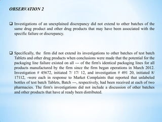 OBSERVATION 2
 Investigations of an unexplained discrepancy did not extend to other batches of the
same drug product and other drug products that may have been associated with the
specific failure or discrepancy.

 Specifically, the firm did not extend its investigations to other batches of test batch
Tablets and other drug products when conclusions were made that the potential for the
packaging line failure existed on all --- of the firm's identical packaging lines for all
products manufactured by the firm since the firm began operations in March 2012.
Investigation # 45672, initiated 7/ 17/ 12, and investigation # 491 20, initiated 8/
17112, -were each in response to Market Complaints that reported that unlabeled
bottles of test batch Tablets, Batch ---, respectively, had been received at each of two
pharmacies. The firm's investigations did not include a discussion of other batches
and other products that have al ready been distributed.

 