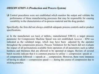 OBSERVATION 4 (Production and Process System)
 Control procedures were not established which monitor the output and validate the
performance of those manufacturing processes that may be responsible for causing
variability in the characteristics of in-process material and the drug product.
Specifically, the firm did not always establish adequate process controls and/or product
specifications.
a) In the manufacture test batch of tablets,, manufactured 5/08/12, a target process
parameter for Compression Machine Speed was not established, however – RPM was
indicated as the validated range, which may have been adjusted by the operator
throughout the compression process. Process Validation for the batch did not evaluate
the impact of all permutations available from operation of all parameters such as tablet
hardness and thickness that are allowed to be operated at ranges. Review of several
batch records indicate that it is common practice to utilize --- compression speeds at ---of compression followed ----speeds at ------- compression. However, there were instances
of having to adjust ----compression speed ----- during the course of compression due to
sticking punches.

 