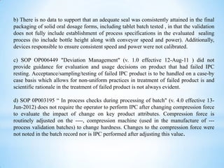 b) There is no data to support that an adequate seal was consistently attained in the final
packaging of solid oral dosage forms, including tablet batch tested , in that the validation
does not fully include establishment of process specifications in the evaluated sealing
process (to include bottle height along with conveyor speed and power). Additionally,
devices responsible to ensure consistent speed and power were not calibrated.
c) SOP OP006449 "Deviation Management" (v. 1.0 effective 12-Aug-11 ) did not
provide guidance for evaluation and usage decisions on product that had failed IPC
resting. Acceptance/sampling/testing of failed IPC product is to be handled on a case-by
case basis which allows for non-uniform practices in treatment of failed product is and
scientific rationale in the treatment of failed product is not always evident.
d) SOP 0P003195 “ In process checks during processing of batch" (v. 4.0 effective 13Jun-2012) does not require the operator to perform IPC after changing compression force
to evaluate the impact of change on key product attributes. Compression force is
routinely adjusted on the ----, compression machine (used in the manufacture of --process validation batches) to change hardness. Changes to the compression force were
not noted in the batch record nor is IPC performed after adjusting this value.

 