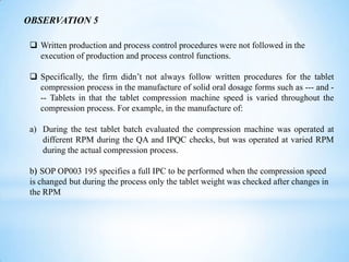 OBSERVATION 5
 Written production and process control procedures were not followed in the
execution of production and process control functions.
 Specifically, the firm didn’t not always follow written procedures for the tablet
compression process in the manufacture of solid oral dosage forms such as --- and -- Tablets in that the tablet compression machine speed is varied throughout the
compression process. For example, in the manufacture of:
a) During the test tablet batch evaluated the compression machine was operated at
different RPM during the QA and IPQC checks, but was operated at varied RPM
during the actual compression process.
b) SOP OP003 195 specifies a full IPC to be performed when the compression speed
is changed but during the process only the tablet weight was checked after changes in
the RPM

 