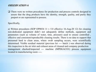 OBSERVATION 6
 There were no written procedures for production and process controls designed to
assure that the drug products have the identity, strength, quality, and purity they
purport or are represented to possess.
Specifically,
a) Written procedures (SOP OP0034 11 v 5.0 effective 16-Aug-20 12) for cleaning
non-dedicated equipment didn’t not adequately define methods, equipment and
parameters (such as volume of water, time, pressure) used to ensure controlled ,
effective and consistent/reproducible cleaning results. There is no data to support that
presumed hard to clean areas, where swab sampling occurs, were scientifically
determined. Visible residual material (previous lot ---- batch ) was observed during
this inspection in the air inlet and exhaust areas of cleaned and company production
management checked/inspected --- machine (MPDGACO1) process equipment
located in manufacturing room ----.

 