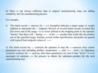 b) There is not always sufficient data to support manufacturing steps not adding
variability into the manufacturing process.
For example,

i)

The batch record --- process for ----) ( strengths) indicates a target range 'or weight
addition to determine the -- endpoint. Review of several batch records revealed that
this lower end of the range --%) is never utilized as the stopping point as the operator
"knows" that there will ----- during ----- . of the ----- product that could take the product
our of the specified range. Instead, several within specification end points are passed
with typical final endpoint values of -----.

ii) The batch record for ----- instructs the operator to stop the -----process once certain
parameters are met including product temperature ----- and ----- . (NMT--- %). Operators
routinely continue the ---- process after these parameters are met as they "know" it to be
necessary to continue ---- the process to obtain the optimum product for the next
manufacturing step.

 