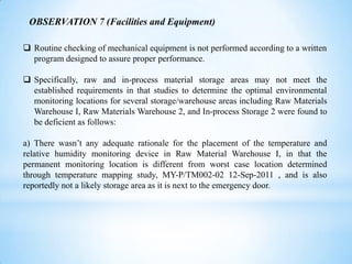 OBSERVATION 7 (Facilities and Equipment)
 Routine checking of mechanical equipment is not performed according to a written
program designed to assure proper performance.
 Specifically, raw and in-process material storage areas may not meet the
established requirements in that studies to determine the optimal environmental
monitoring locations for several storage/warehouse areas including Raw Materials
Warehouse I, Raw Materials Warehouse 2, and In-process Storage 2 were found to
be deficient as follows:
a) There wasn’t any adequate rationale for the placement of the temperature and
relative humidity monitoring device in Raw Material Warehouse I, in that the
permanent monitoring location is different from worst case location determined
through temperature mapping study, MY-P/TM002-02 12-Sep-2011 , and is also
reportedly not a likely storage area as it is next to the emergency door.

 
