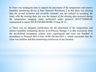 b) There was inadequate data to support the placement of the temperature and relative
humidity monitoring device in Raw Material Warehouse 2 in that there was missing
data for several locations and scientific rationale was not utilized in accepting the
study with the missing data, nor was the impact of the missing data assessed during
the temperature mapping study performed under protocol MY-P/TM008-00,
summarized in report MY-R/TM-008-00/006 15-Sep-20 12.
c) There was no adequate justification for the placement of the temperature and
relative humidity monitoring device in In-Process Storage 2 in that excursions from
the pre-defined acceptance criteria were experienced and were not handled in
accordance to Protocol MY-P/TMO 18-00 (20-Jan-2011 ), which concluded that the
room was uniform and that monitoring could occur at any location.

 