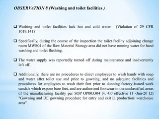 OBSERVATION 8 (Washing and toilet facilities )

 Washing and toilet facilities lack hot and cold water.
1019.141)

(Violation of 29 CFR

 Specifically, during the course of the inspection the toilet facility adjoining change
room MWS04 of the Raw Material Storage area did not have running water for hand
washing and toilet flushing.
 The water supply was reportedly turned off during maintenance and inadvertently
left off.
 Additionally, there are no procedures to direct employees to wash hands with soap
and water after toilet use and prior to gowning, and no adequate facilities and
procedures for employees to wash their feet prior to donning factory-issued work
sandals which expose bare feet, and are authorized footwear in the unclassified areas
of the manufacturing facility per SOP OP003304 (v. 4.0 effective 11 -Jun-20 I2)
"Gowning and DE gowning procedure for entry and exit in production/ warehouse
area".

 