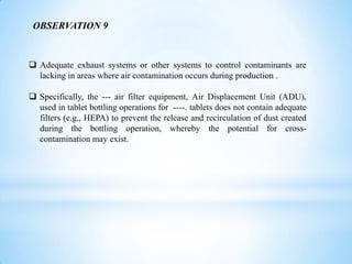 OBSERVATION 9

 Adequate exhaust systems or other systems to control contaminants are
lacking in areas where air contamination occurs during production .
 Specifically, the --- air filter equipment, Air Displacement Unit (ADU),
used in tablet bottling operations for ----. tablets does not contain adequate
filters (e.g., HEPA) to prevent the release and recirculation of dust created
during the bottling operation, whereby the potential for crosscontamination may exist.

 