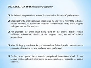 OBSERVATION 10 (Laboratory Facilities)
 Established test procedures are not documented at the time of performance.
 Specifically, the analytical green sheets used by analysts to record the testing of
various materials do not contain sufficient information to verify actual reagents
and apparatus used in analyses.
 For example, the green sheet being used by the analyst doesn’t contain
sufficient information, details of the reagents used, method of solution
preparations.
 Microbiology green sheets for products such as finished product do not contain
complete information on how analyses were performed.
 Further, some green sheets contain pre-printed instructions which do not
always contain relevant information on concentrations of reagents for certain
analyses.

 