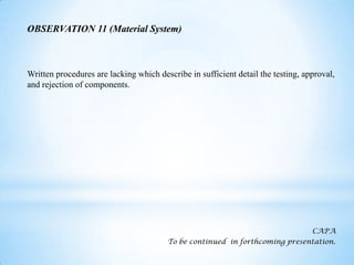 OBSERVATION 11 (Material System)

Written procedures are lacking which describe in sufficient detail the testing, approval,
and rejection of components.

CAPA
To be continued in forthcoming presentation.

 