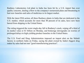 Ranbaxy Laboratories Ltd plant in India has been hit by a U.S. import ban over
quality concerns, dealing a blow to the company's turnaround plans and threatening to
hurt new launches and sales of medicines to its largest market.
With the latest FDA action, all three Ranbaxy plants in India that are dedicated to the
U.S. market, which accounts for more than 40 percent of its sales, have now been
barred from shipping to the United States.
The ruling triggered the worst single-day fall in Ranbaxy's stock, wiping off a third of
its market value or $1 billion on Monday, and brokerage downgrades on worries of
prolonged delays to high-yielding product launches in the United States.
The U.S. Food and Drug Administration imposed an import alert on the Mohali
factory in northern India on Friday, saying the plant owned by India's biggest drug
maker by sales had not met "good manufacturing practices".

 