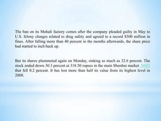 The ban on its Mohali factory comes after the company pleaded guilty in May to
U.S. felony charges related to drug safety and agreed to a record $500 million in
fines. After falling more than 40 percent in the months afterwards, the share price
had started to inch back up.

But its shares plummeted again on Monday, sinking as much as 32.6 percent. The
stock ended down 30.3 percent at 318.50 rupees in the main Mumbai market .NSEI
that fell 0.2 percent. It has lost more than half its value from its highest level in
2008.

 
