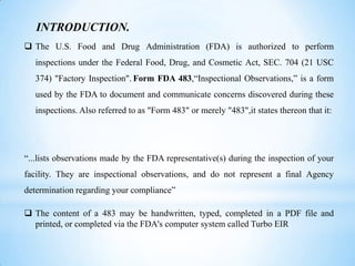 INTRODUCTION.
 The U.S. Food and Drug Administration (FDA) is authorized to perform
inspections under the Federal Food, Drug, and Cosmetic Act, SEC. 704 (21 USC
374) "Factory Inspection". Form FDA 483,“Inspectional Observations,” is a form

used by the FDA to document and communicate concerns discovered during these
inspections. Also referred to as "Form 483" or merely "483",it states thereon that it:

“...lists observations made by the FDA representative(s) during the inspection of your
facility. They are inspectional observations, and do not represent a final Agency
determination regarding your compliance”

 The content of a 483 may be handwritten, typed, completed in a PDF file and
printed, or completed via the FDA's computer system called Turbo EIR

 