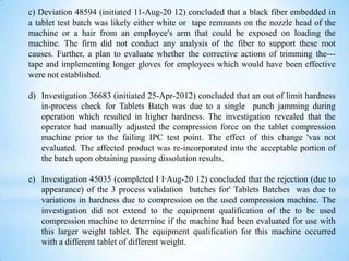 c) Deviation 48594 (initiated 11-Aug-20 12) concluded that a black fiber embedded in
a tablet test batch was likely either white or tape remnants on the nozzle head of the
machine or a hair from an employee's arm that could be exposed on loading the
machine. The firm did not conduct any analysis of the fiber to support these root
causes. Further, a plan to evaluate whether the corrective actions of trimming the--tape and implementing longer gloves for employees which would have been effective
were not established.
d) Investigation 36683 (initiated 25-Apr-2012) concluded that an out of limit hardness
in-process check for Tablets Batch was due to a single punch jamming during
operation which resulted in higher hardness. The investigation revealed that the
operator had manually adjusted the compression force on the tablet compression
machine prior to the failing IPC test point. The effect of this change 'vas not
evaluated. The affected product was re-incorporated into the acceptable portion of
the batch upon obtaining passing dissolution results.
e) Investigation 45035 (completed I I·Aug-20 12) concluded that the rejection (due to
appearance) of the 3 process validation batches for' Tablets Batches was due to
variations in hardness due to compression on the used compression machine. The
investigation did not extend to the equipment qualification of the to be used
compression machine to determine if the machine had been evaluated for use with
this larger weight tablet. The equipment qualification for this machine occurred
with a different tablet of different weight.

 