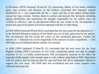 f) Deviation 42470 (initiated 20-Jun-20 12) concerning tablets of test batch exhibited
spots, logo erosion, and abrasion on the surfaces concluded that improper manual
distribution of --- was responsible for the --- spots and that of the tablets during likely
caused the logo erosion. Actions taken to correct and prevent this deviation including
during distribution and monitoring the thought responsible for the tablets were not
verified as effective, and no documented follow-up was found in the investigation to
ensure this type of deviation will not be repeated with this or other drugs
g) OOS 44654 (initiated 09-Jul-2012) concluded that the root cause for the detection of --in the Related Substance analysis of test batch was use of dirty glassware by the analyst.
The investigation did not reveal the source of the uncleaned glassware. Further, the
amount of --- detected was on the magnitude of the amount of active ingredients, ---.The
OOS data was invalidated and the sample was retested .
h) OOS 33839 (initiated 27-Mar-20 12) concluded that the root cause for the Total
Organic Carbon (TOC) excursion of two water monitoring points was due to sample
exposure in via l or undue contamination. The investigation centered on the effect the
exposure of the sample vials (sample kept in vials without caps) had on TOC. Interviews
with the analyst did not indicate that the caps had been left off or improperly affixed to
support this root cause. The OOS data was invalidated and new water samples were
collected and analyzed.

 