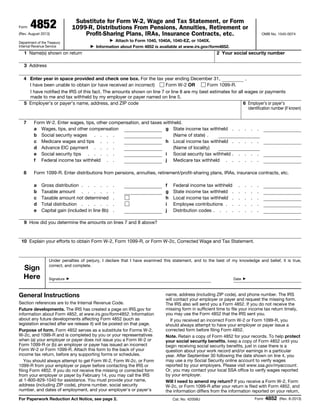 Form

4852

Substitute for Form W-2, Wage and Tax Statement, or Form
1099-R, Distributions From Pensions, Annuities, Retirement or
Profit-Sharing Plans, IRAs, Insurance Contracts, etc.

(Rev. August 2013)

OMB No. 1545-0074

Attach to Form 1040, 1040A, 1040-EZ, or 1040X.
Information about Form 4852 is available at www.irs.gov/form4852.
▶

Department of the Treasury
Internal Revenue Service

▶

1 Name(s) shown on return

2 Your social security number

3 Address
,
4 Enter year in space provided and check one box. For the tax year ending December 31,
I have been unable to obtain (or have received an incorrect)
Form W-2 OR
Form 1099-R.
I have notified the IRS of this fact. The amounts shown on line 7 or line 8 are my best estimates for all wages or payments
made to me and tax withheld by my employer or payer named on line 5.
5 Employer’s or payer’s name, address, and ZIP code
6 Employer’s or payer’s
identification number (if known)
7

8

Form W-2. Enter wages, tips, other compensation, and taxes withheld.
a Wages, tips, and other compensation
g State income tax withheld
b Social security wages . . . .
(Name of state) .
c Medicare wages and tips . . .
h Local income tax withheld
d Advance EIC payment . . . .
(Name of locality)
e Social security tips . . . . .
i Social security tax withheld
f Federal income tax withheld . .
j Medicare tax withheld .

.

.

.

.

.

.

.

.

.

.

.
.

.
.

.
.

.
.

.
.

Form 1099-R. Enter distributions from pensions, annuities, retirement/profit-sharing plans, IRAs, insurance contracts, etc.
a
b
c
d
e

Gross distribution . . . . .
Taxable amount . . . . .
Taxable amount not determined
Total distribution . . . . .
Capital gain (included in line 8b)

.
.
.
.
.

f
g
h
i
j

Federal income tax withheld
State income tax withheld .
Local income tax withheld .
Employee contributions . .
Distribution codes . . . .

.
.
.
.
.

.
.
.
.
.

.
.
.
.
.

.
.
.
.
.

9 How did you determine the amounts on lines 7 and 8 above?

10 Explain your efforts to obtain Form W-2, Form 1099-R, or Form W-2c, Corrected Wage and Tax Statement.

Sign
Here

Under penalties of perjury, I declare that I have examined this statement, and to the best of my knowledge and belief, it is true,
correct, and complete.
Signature

Date

▶

General Instructions
Section references are to the Internal Revenue Code.
Future developments. The IRS has created a page on IRS.gov for
information about Form 4852, at www.irs.gov/form4852. Information
about any future developments affecting Form 4852 (such as
legislation enacted after we release it) will be posted on that page.
Purpose of form. Form 4852 serves as a substitute for Forms W-2,
W-2c, and 1099-R and is completed by you or your representatives
when (a) your employer or payer does not issue you a Form W-2 or
Form 1099-R or (b) an employer or payer has issued an incorrect
Form W-2 or Form 1099-R. Attach this form to the back of your
income tax return, before any supporting forms or schedules.
You should always attempt to get Form W-2, Form W-2c, or Form
1099-R from your employer or payer before contacting the IRS or
filing Form 4852. If you do not receive the missing or corrected form
from your employer or payer by February 14, you may call the IRS
at 1-800-829-1040 for assistance. You must provide your name,
address (including ZIP code), phone number, social security
number, and dates of employment, and your employer's or payer's
For Paperwork Reduction Act Notice, see page 2.

▶

name, address (including ZIP code), and phone number. The IRS
will contact your employer or payer and request the missing form.
The IRS also will send you a Form 4852. If you do not receive the
missing form in sufficient time to file your income tax return timely,
you may use the Form 4852 that the IRS sent you.
If you received an incorrect Form W-2 or Form 1099-R, you
should always attempt to have your employer or payer issue a
corrected form before filing Form 4852.
Note. Retain a copy of Form 4852 for your records. To help protect
your social security benefits, keep a copy of Form 4852 until you
begin receiving social security benefits, just in case there is a
question about your work record and/or earnings in a particular
year. After September 30 following the date shown on line 4, you
may use a my Social Security online account to verify wages
reported by your employers. Please visit www.ssa.gov/myaccount.
Or, you may contact your local SSA office to verify wages reported
by your employer.
Will I need to amend my return? If you receive a Form W-2, Form
W-2c, or Form 1099-R after your return is filed with Form 4852, and
the information differs from the information reported on your return,
Cat. No. 42058U

Form

4852

(Rev. 8-2013)

 