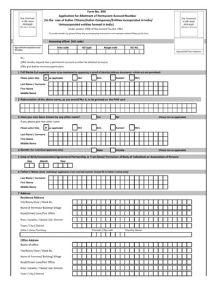 Form No. 49A
Application for Allotment of Permanent Account Number
[In the  case of Indian Citizens/Indian Companies/Entities incorporated in India/
Unincorporated entities formed in India]
Under section 139A of the Income Tax Act, 1961
To avoid mistake (s), please follow the accompanying instructions and examples before filling up the form 
Assessing officer  (AO code)
Sir, 
I/We hereby request that a permanent account number be allotted to me/us.
I/We give below necessary particulars:
1 Full Name (Full expanded name to be mentioned as appearing in proof of identity/address documents: initials are not permitted)
Please select title, as applicable Shri Smt. Kumari M/s
Last Name / Surname
First Name
Middle Name
2 Abbreviation of the above name, as you would like it, to be printed on the PAN card
3 Have you ever been known by any other name? Yes No (Please tick as applicable)
If yes, please give that other name
Please select title, as applicable Shri Smt. Kumari M/s
AO No.Area code AO type Range codeSign/ leftTumb impression across 
this photo
Last Name / Surname
First Name
Middle Name
4 Gender (for Individual applicants only) Male Female (Please tick as applicable)
5 Date of Birth/Incorporation/Agreement/Partnership or Trust Deed/ Formation of Body of individuals or Association of Persons 
6 Father's Name (Only 'Individual' applicants: Even married women should fill in father's name only)
Last Name / Surname
First Name
Middle Name
7 Address
Residence Address
Flat/Room/ Door / Block No. 
Name of Premises/ Building/ Village
Road/Street/ Lane/Post Office
Area / Locality / Taluka/ Sub‐ Division
Town / City / District
State / Union Territory Pincode / Zip code Country Name
Office Address
Name of office
Flat/Room/ Door / Block No. 
Name of Premises/ Building/ Village
Road/Street/ Lane/Post Office
Day Month Year
Area / Locality / Taluka/ Sub‐ Division
Town / City / District
 