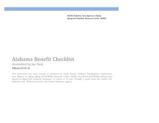 Middle Alabama& Area&Agency&on&Aging&
Aging&and Disability&Resource&Center&(ADRC)&
Alabama&Benefit&Checklist&
Assembled&by&Jan&Neal&
Effective 03-01-16
This& publication& has& been& created& or& produced& by& South& Central& Alabama& Development& Commission,&
Area& Agency& on& Aging,& Aging& and Disability& Resource& Center& (ADRC)& and shared with Middle Alabama Area
Agency on Aging with& financial& assistance,& in& whole& or& in& part,& through& a& grant& from& the& Centers& for&
Medicare& and& & Medicaid& Services,& the& Federal& Medicare& agency.&
 