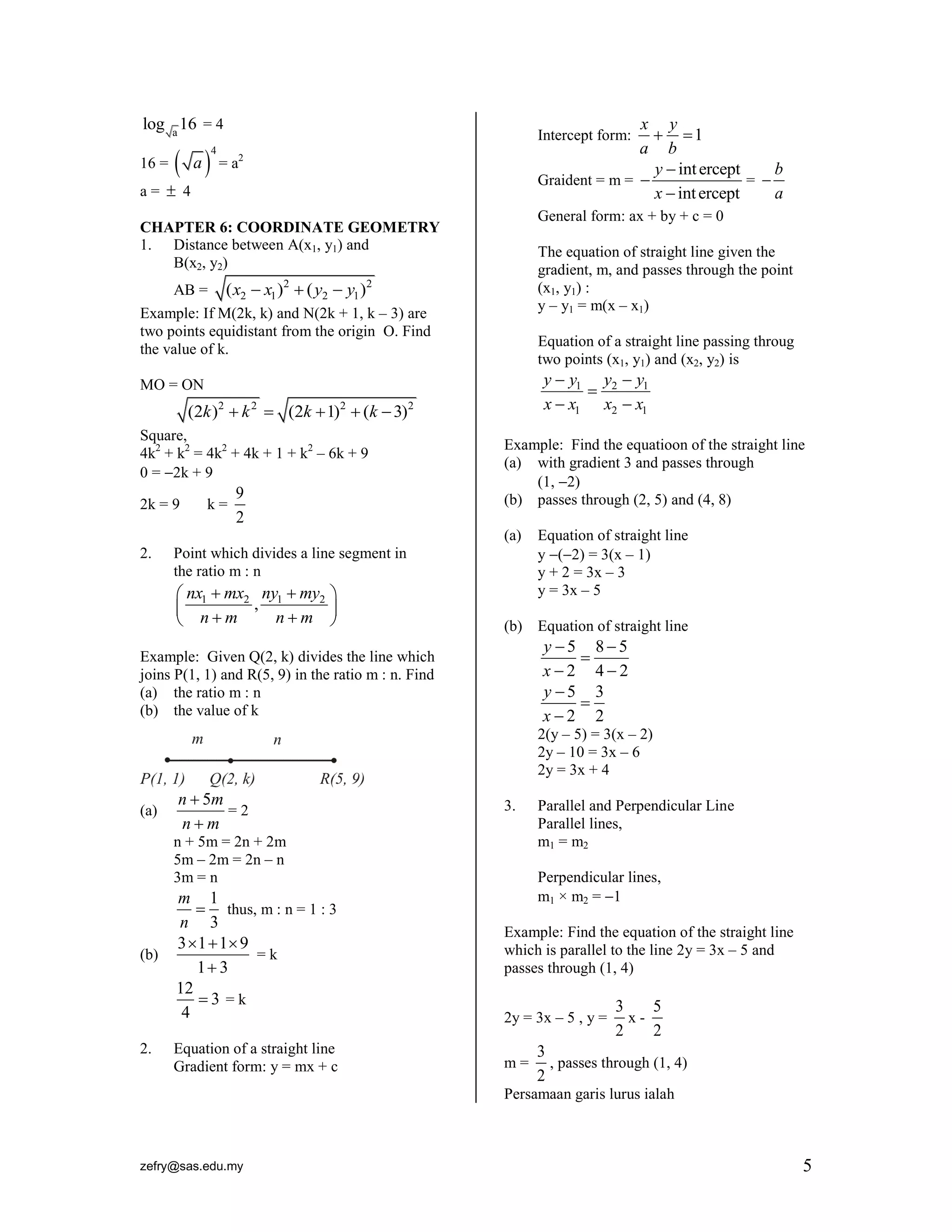 log a 16 = 4

 a = a
4

16 =

x y
 1
a b
b
y  int ercept
Graident = m = 
= 
a
x  int ercept
Intercept form:

2

a=  4

General form: ax + by + c = 0

CHAPTER 6: COORDINATE GEOMETRY
1. Distance between A(x1, y1) and
B(x2, y2)
AB =

The equation of straight line given the
gradient, m, and passes through the point
(x1, y1) :
y – y1 = m(x – x1)

( x2  x1 )2  ( y2  y1 )2

Example: If M(2k, k) and N(2k + 1, k – 3) are
two points equidistant from the origin O. Find
the value of k.

Equation of a straight line passing throug
two points (x1, y1) and (x2, y2) is

y  y1 y2  y1

x  x1 x2  x1

MO = ON

(2k )2  k 2  (2k  1)2  (k  3)2
Square,
4k2 + k2 = 4k2 + 4k + 1 + k2 – 6k + 9
0 = 2k + 9
2k = 9

k=

9
2

Example: Find the equatioon of the straight line
(a) with gradient 3 and passes through
(1, 2)
(b) passes through (2, 5) and (4, 8)
(a)

2.

Point which divides a line segment in
the ratio m : n

 nx1  mx2 ny1  my2 
 nm , nm 



Equation of straight line
y (2) = 3(x – 1)
y + 2 = 3x – 3
y = 3x – 5

(b) Equation of straight line

y 5

x2
y 5

x2

Example: Given Q(2, k) divides the line which
joins P(1, 1) and R(5, 9) in the ratio m : n. Find
(a) the ratio m : n
(b) the value of k

85
42
3
2

2(y – 5) = 3(x – 2)
2y – 10 = 3x – 6
2y = 3x + 4
(a)

n  5m
=2
nm

3.

n + 5m = 2n + 2m
5m – 2m = 2n – n
3m = n

(b)

2.

Parallel and Perpendicular Line
Parallel lines,
m1 = m2
Perpendicular lines,
m1 × m2 = 1

m 1
 thus, m : n = 1 : 3
n 3
3  1  1 9
=k
1 3
12
3 =k
4

Example: Find the equation of the straight line
which is parallel to the line 2y = 3x – 5 and
passes through (1, 4)

Equation of a straight line
Gradient form: y = mx + c

m=

2y = 3x – 5 , y =

3
5
x2
2

3
, passes through (1, 4)
2

Persamaan garis lurus ialah

zefry@sas.edu.my

5

 