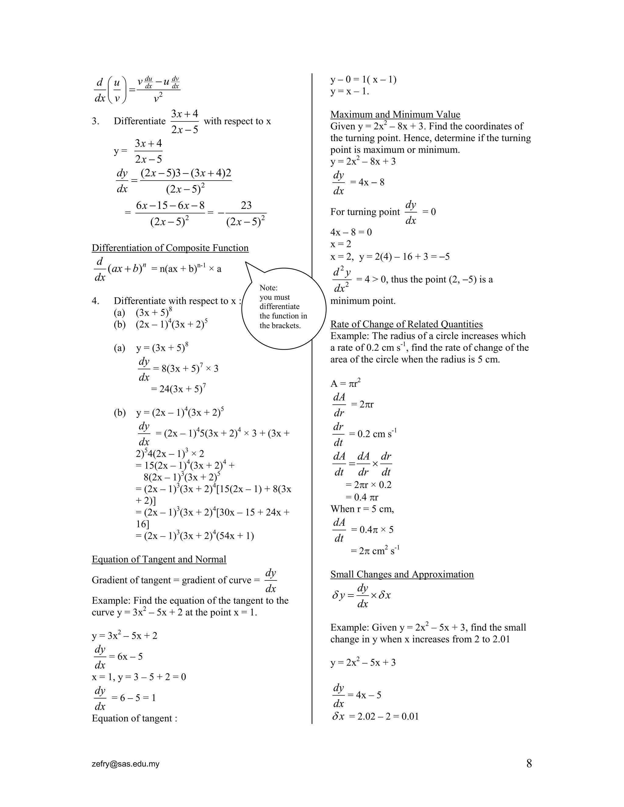 zefry@sas.edu.my 8
2
du dv
dx dx
v ud u
dx v v
 
 
 
3. Differentiate
3 4
2 5
x
x


with respect to x
y =
3 4
2 5
x
x


2
(2 5)3 (3 4)2
(2 5)
dy x x
dx x
  


= 2
6 15 6 8
(2 5)
x x
x
  

= 2
23
(2 5)x


Differentiation of Composite Function
( )nd
ax b
dx
 = n(ax + b)n-1
× a
4. Differentiate with respect to x :
(a) (3x + 5)8
(b) (2x – 1)4
(3x + 2)5
(a) y = (3x + 5)8
dy
dx
= 8(3x + 5)7
× 3
= 24(3x + 5)7
(b) y = (2x – 1)4
(3x + 2)5
dy
dx
= (2x – 1)4
5(3x + 2)4
× 3 + (3x +
2)5
4(2x – 1)3
× 2
= 15(2x – 1)4
(3x + 2)4
+
8(2x – 1)3
(3x + 2)5
= (2x – 1)3
(3x + 2)4
[15(2x – 1) + 8(3x
+ 2)]
= (2x – 1)3
(3x + 2)4
[30x – 15 + 24x +
16]
= (2x – 1)3
(3x + 2)4
(54x + 1)
Equation of Tangent and Normal
Gradient of tangent = gradient of curve =
dy
dx
Example: Find the equation of the tangent to the
curve y = 3x2
– 5x + 2 at the point x = 1.
y = 3x2
– 5x + 2
dy
dx
= 6x – 5
x = 1, y = 3 – 5 + 2 = 0
dy
dx
= 6 – 5 = 1
Equation of tangent :
y – 0 = 1( x – 1)
y = x – 1.
Maximum and Minimum Value
Given y = 2x2
– 8x + 3. Find the coordinates of
the turning point. Hence, determine if the turning
point is maximum or minimum.
y = 2x2
– 8x + 3
dy
dx
= 4x  8
For turning point
dy
dx
= 0
4x – 8 = 0
x = 2
x = 2, y = 2(4) – 16 + 3 = 5
2
2
d y
dx
= 4 > 0, thus the point (2, 5) is a
minimum point.
Rate of Change of Related Quantities
Example: The radius of a circle increases which
a rate of 0.2 cm s-1
, find the rate of change of the
area of the circle when the radius is 5 cm.
A = r2
dA
dr
= 2r
dr
dt
= 0.2 cm s-1
dA dA dr
dt dr dt
 
= 2r × 0.2
= 0.4 r
When r = 5 cm,
dA
dt
= 0.4 × 5
= 2 cm2
s-1
Small Changes and Approximation
dy
y x
dx
  
Example: Given y = 2x2
– 5x + 3, find the small
change in y when x increases from 2 to 2.01
y = 2x2
– 5x + 3
dy
dx
= 4x – 5
x = 2.02 – 2 = 0.01
Note:
you must
differentiate
the function in
the brackets.
 