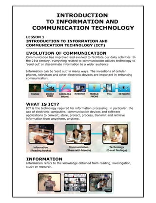INTRODUCTION
       TO INFORMATION AND
    COMMUNICATION TECHNOLOGY
LESSON 1
INTRODUCTION TO INFORMATION AND
COMMUNICATION TECHNOLOGY (ICT)

EVOLUTION OF COMMUNICATION
Communication has improved and evolved to facilitate our daily activities. In
the 21st century, everything related to communication utilizes technology to
‘send out’ or disseminate information to a wider audience.

Information can be ‘sent out’ in many ways. The inventions of cellular
phones, television and other electronic devices are important in enhancing
communication.




WHAT IS ICT?
ICT is the technology required for information processing, in particular, the
use of electronic computers, communication devices and software
applications to convert, store, protect, process, transmit and retrieve
information from anywhere, anytime.




INFORMATION
Information refers to the knowledge obtained from reading, investigation,
study or research.




                                       1
 