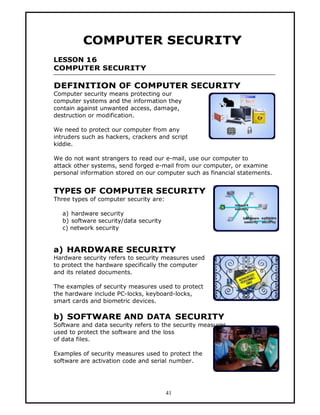 COMPUTER SECURITY
LESSON 16
COMPUTER SECURITY

DEFINITION OF COMPUTER SECURITY
Computer security means protecting our
computer systems and the information they
contain against unwanted access, damage,
destruction or modification.

We need to protect our computer from any
intruders such as hackers, crackers and script
kiddie.

We do not want strangers to read our e-mail, use our computer to
attack other systems, send forged e-mail from our computer, or examine
personal information stored on our computer such as financial statements.


TYPES OF COMPUTER SECURITY
Three types of computer security are:

   a) hardware security
   b) software security/data security
   c) network security


a) HARDWARE SECURITY
Hardware security refers to security measures used
to protect the hardware specifically the computer
and its related documents.

The examples of security measures used to protect
the hardware include PC-locks, keyboard-locks,
smart cards and biometric devices.

b) SOFTWARE AND DATA SECURITY
Software and data security refers to the security measures
used to protect the software and the loss
of data files.

Examples of security measures used to protect the
software are activation code and serial number.




                                        41
 