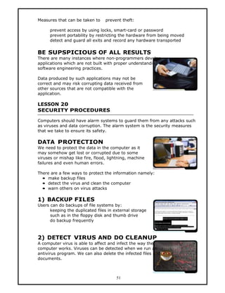 Measures that can be taken to     prevent theft:

      prevent access by using locks, smart-card or password
      prevent portability by restricting the hardware from being moved
      detect and guard all exits and record any hardware transported


BE SUPSPICIOUS OF ALL RESULTS
There are many instances where non-programmers develop
applications which are not built with proper understanding of
software engineering practices.

Data produced by such applications may not be
correct and may risk corrupting data received from
other sources that are not compatible with the
application.

LESSON 20
SECURITY PROCEDURES

Computers should have alarm systems to guard them from any attacks such
as viruses and data corruption. The alarm system is the security measures
that we take to ensure its safety.

DATA PROTECTION
We need to protect the data in the computer as it
may somehow get lost or corrupted due to some
viruses or mishap like fire, flood, lightning, machine
failures and even human errors.

There are a few ways to protect the information namely:
  • make backup files
  • detect the virus and clean the computer
  • warn others on virus attacks

1) BACKUP FILES
Users can do backups of file systems by:
      keeping the duplicated files in external storage
      such as in the floppy disk and thumb drive
      do backup frequently



2) DETECT VIRUS AND DO CLEANUP
A computer virus is able to affect and infect the way the
computer works. Viruses can be detected when we run an
antivirus program. We can also delete the infected files and
documents.



                                       51
 